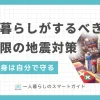 一人暮らしでは災害対策を後回しにしがちですが、地震などはいつどこで起きてもおかしくありません。何の対策もしていないと、大地震で大怪我をしたり何日もつらい環境で過ごしたりする恐れも。この記事では、一人暮らしがするべき地震対策・グッズや、地震が起きたらどう行動すべきかなどを解説します。