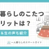 一人暮らしでこたつはいらない？デメリット&解決策、メリットと実際の生の声も紹介。狭い部屋でも置ける・椅子付きなど、一人暮らし向けのおすすめのこたつとは？布団のいらないこたつの評判も併せて解説。