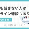 一人暮らしでは学校や職場以外で誰とも話さない人が意外に多くいます。しかしあまり長期化すると、身体に悪影響を及ぼすことも。この記事では、一人暮らしで誰とも話さない人に効果的な対策や、自宅でも気軽に人と雑談できるオンラインサービスについて解説します。