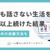 一人暮らしでは学校や職場以外で誰とも話さない人が意外に多くいます。しかしあまり長期化すると、身体に悪影響を及ぼすことも。この記事では、一人暮らしで誰とも話さない人に効果的な対策や、自宅でも気軽に人と雑談できるオンラインサービスについて解説します。