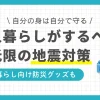 一人暮らしでは災害対策を後回しにしがちですが、地震などはいつどこで起きてもおかしくありません。何の対策もしていないと、大地震で大怪我をしたり何日もつらい環境で過ごしたりする恐れも。この記事では、一人暮らしがするべき地震対策・グッズや、地震が起きたらどう行動すべきかなどを解説します。