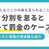 ペットボトルの分別が面倒、ゴミ出し日が週1回しかないからと、燃えるゴミの中に他のゴミを紛れ込ませていませんか？しかしルールを守らないと、場合によってはペナルティを受けることも。この記事では「ゴミの分別をしないとバレるのか」「燃えるゴミの中身は見られるのか」「罰金を受けるケース」などについて解説します。